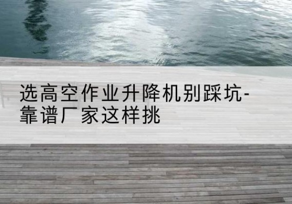 德安剪叉式升降机厂家-选高空作业升降机别踩坑-靠谱厂家这样挑