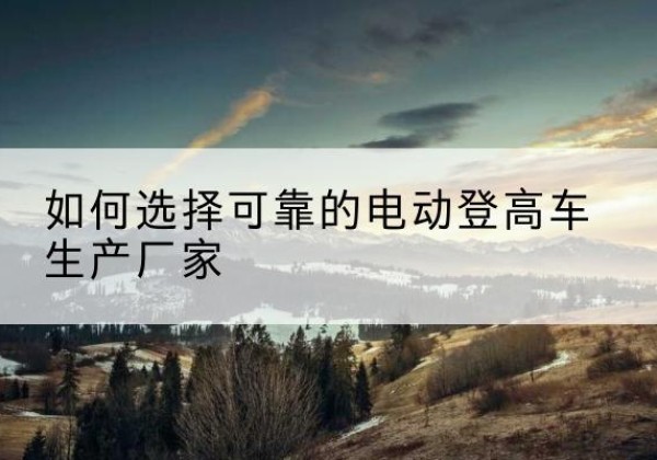 德安电动登高车厂家-如何选择可靠的电动登高车生产厂家
