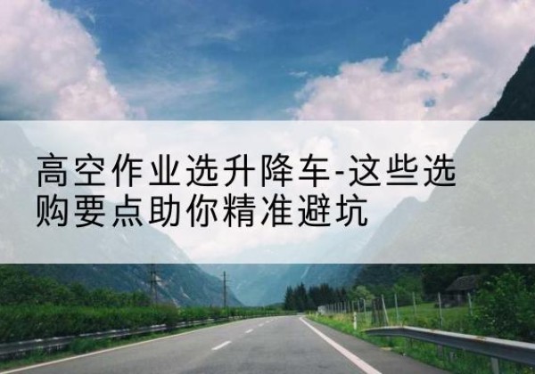 德安升降车厂家-高空作业选升降车-这些选购要点助你*避坑