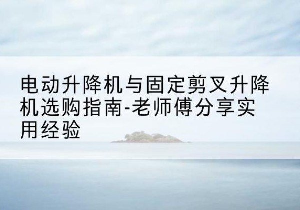 德安电动升降机怎么选-电动升降机与固定剪叉升降机选购指南-老师傅分享实用经验