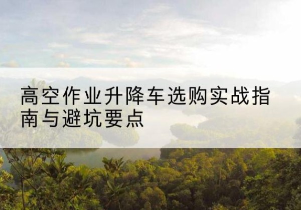 德安升降车怎么选-高空作业升降车选购实战指南与避坑要点