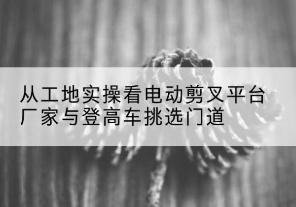 德安电动剪叉升降平台厂家-从工地实操看电动剪叉平台厂家与登高车挑选门道